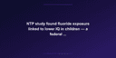 NTP study found fluoride exposure linked to lower IQ in children — a federal judge ruled it poses 'unreasonable risk' — documented evidence
